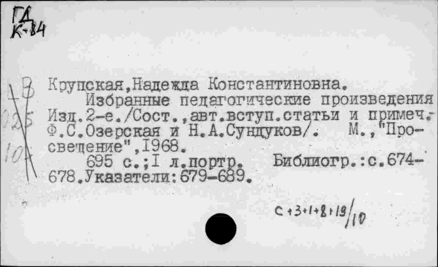 ﻿ЙА
Крупская,Надежда Константиновна,
Избранные педагогические произведения Изд.2-е«/Сост.,авт.вступ.статьи и примеч,-Ф.С.Озерская и Н.А.Сундуков/.	М./’Про-
свещение’',1968.
695 с.:1 л.порто.	Библиогр.:с.674-
678. Указатели: 679-689.
/IV